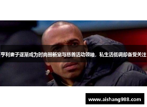 亨利妻子逐渐成为时尚圈新宠与慈善活动领袖，私生活低调却备受关注