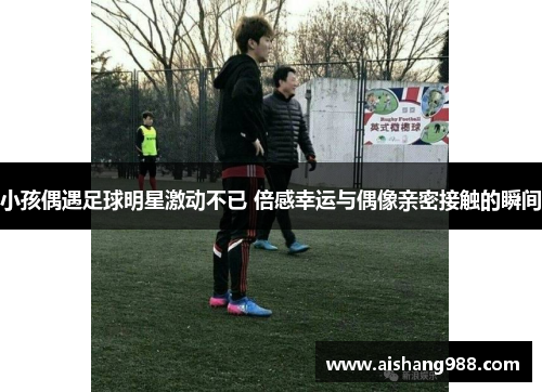 小孩偶遇足球明星激动不已 倍感幸运与偶像亲密接触的瞬间