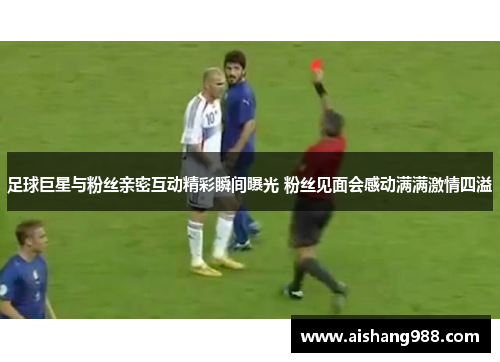 足球巨星与粉丝亲密互动精彩瞬间曝光 粉丝见面会感动满满激情四溢
