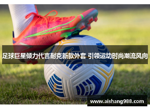 足球巨星倾力代言耐克新款外套 引领运动时尚潮流风向