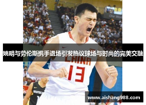 姚明与劳伦斯携手退场引发热议球场与时尚的完美交融