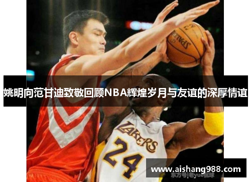 姚明向范甘迪致敬回顾NBA辉煌岁月与友谊的深厚情谊