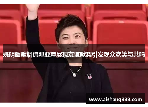 姚明幽默调侃邓亚萍展现友谊默契引发观众欢笑与共鸣