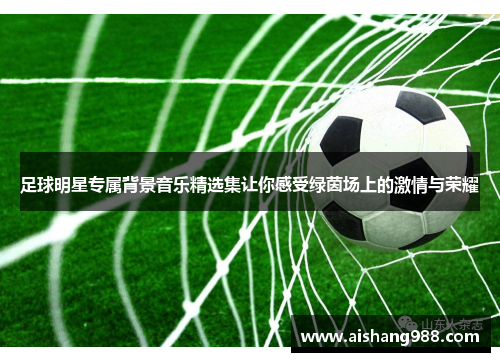 足球明星专属背景音乐精选集让你感受绿茵场上的激情与荣耀