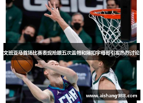 文班亚马首场比赛表现抢眼五次盖帽和隔扣字母哥引发热烈讨论