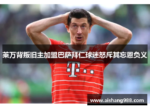 莱万背叛旧主加盟巴萨拜仁球迷怒斥其忘恩负义